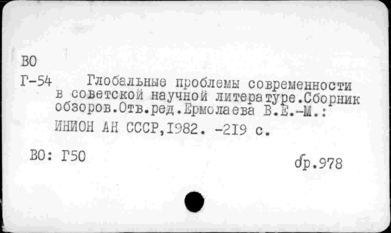 ﻿ВО
Г-54 Глобальные проблемы современности в советской научной литера туре.Сборник обзоров.Отв.ред.Ермолаева В.Е ** 1 ИНИОН АН СССР,1982. -219 с.
ВО: Г50
др.978